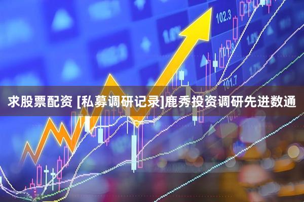 求股票配资 [私募调研记录]鹿秀投资调研先进数通