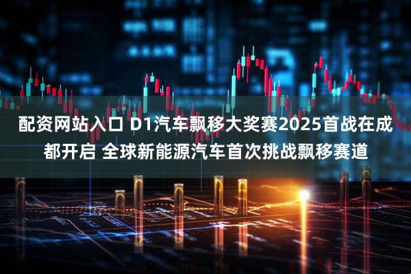 配资网站入口 D1汽车飘移大奖赛2025首战在成都开启 全球新能源汽车首次挑战飘移赛道
