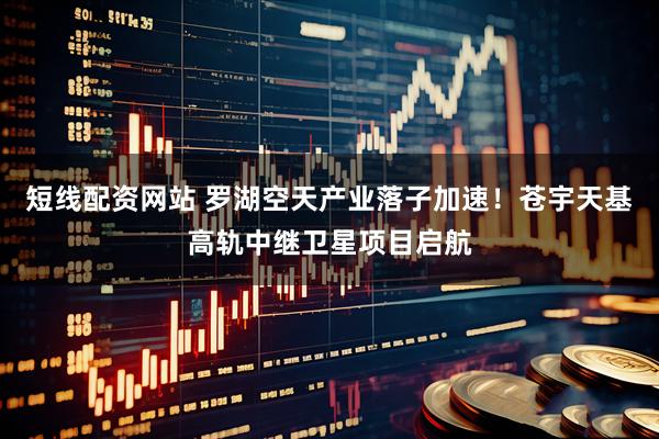 短线配资网站 罗湖空天产业落子加速！苍宇天基高轨中继卫星项目启航