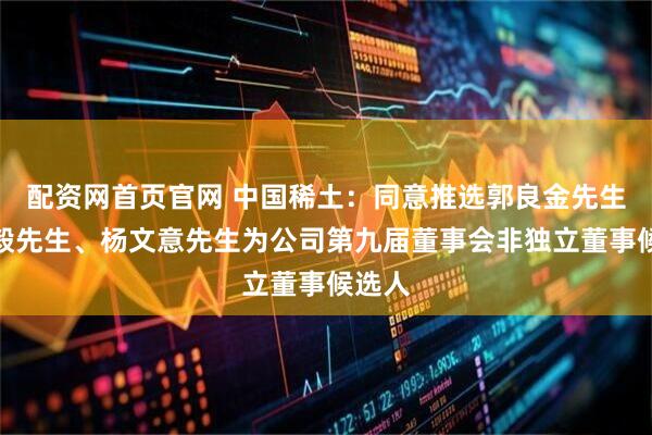配资网首页官网 中国稀土：同意推选郭良金先生、梅毅先生、杨文意先生为公司第九届董事会非独立董事候选人