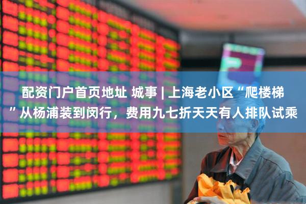 配资门户首页地址 城事 | 上海老小区“爬楼梯”从杨浦装到闵行，费用九七折天天有人排队试乘
