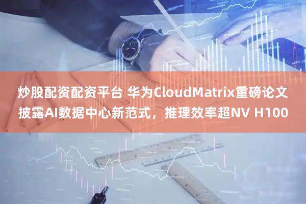 炒股配资配资平台 华为CloudMatrix重磅论文披露AI数据中心新范式，推理效率超NV H100