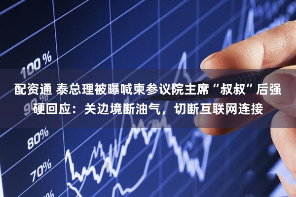 配资通 泰总理被曝喊柬参议院主席“叔叔”后强硬回应：关边境断油气，切断互联网连接
