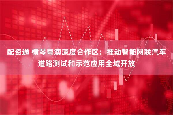 配资通 横琴粤澳深度合作区：推动智能网联汽车道路测试和示范应用全域开放