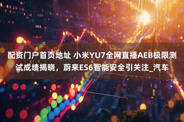 配资门户首页地址 小米YU7全网直播AEB极限测试成绩揭晓，蔚来ES6智能安全引关注_汽车