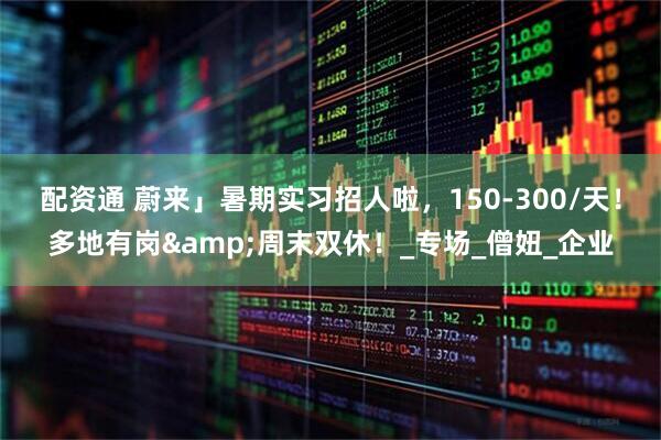 配资通 蔚来」暑期实习招人啦，150-300/天！多地有岗&周末双休！_专场_僧妞_企业