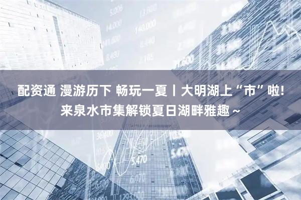 配资通 漫游历下 畅玩一夏丨大明湖上“市”啦!来泉水市集解锁夏日湖畔雅趣～