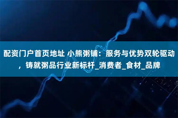 配资门户首页地址 小熊粥铺：服务与优势双轮驱动，铸就粥品行业新标杆_消费者_食材_品牌