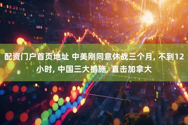 配资门户首页地址 中美刚同意休战三个月, 不到12小时, 中国三大措施, 直击加拿大
