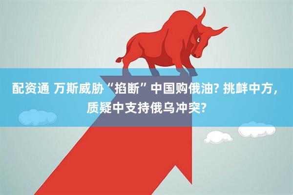 配资通 万斯威胁“掐断”中国购俄油? 挑衅中方, 质疑中支持俄乌冲突?