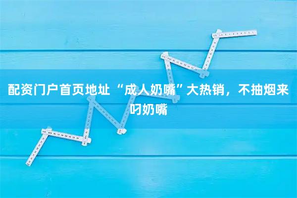 配资门户首页地址 “成人奶嘴”大热销，不抽烟来叼奶嘴