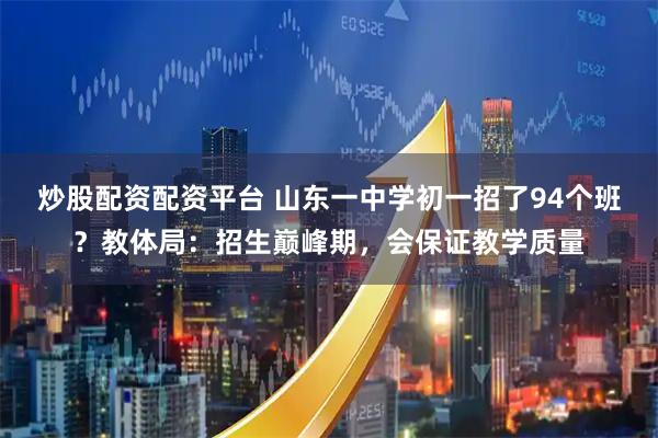 炒股配资配资平台 山东一中学初一招了94个班？教体局：招生巅峰期，会保证教学质量