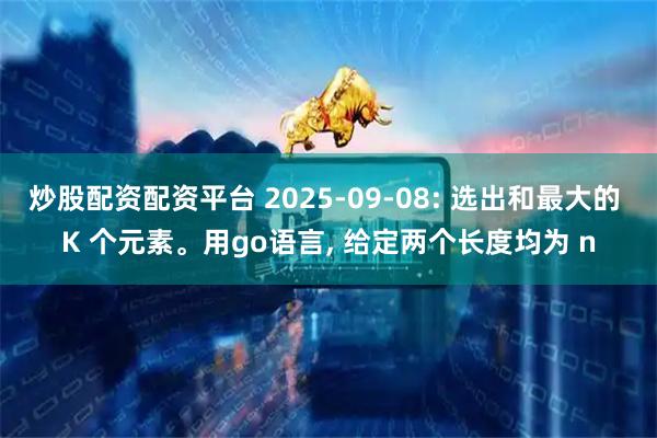 炒股配资配资平台 2025-09-08: 选出和最大的 K 个元素。用go语言, 给定两个长度均为 n