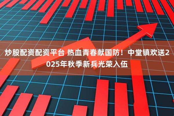炒股配资配资平台 热血青春献国防！中堂镇欢送2025年秋季新兵光荣入伍