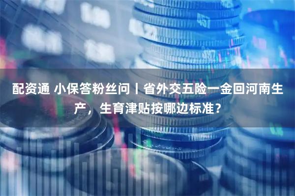 配资通 小保答粉丝问丨省外交五险一金回河南生产，生育津贴按哪边标准？