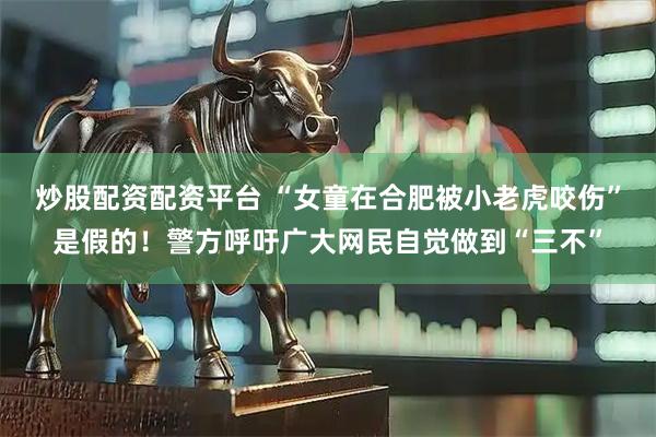 炒股配资配资平台 “女童在合肥被小老虎咬伤”是假的！警方呼吁广大网民自觉做到“三不”