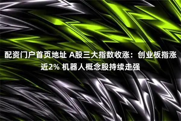 配资门户首页地址 A股三大指数收涨：创业板指涨近2% 机器人概念股持续走强