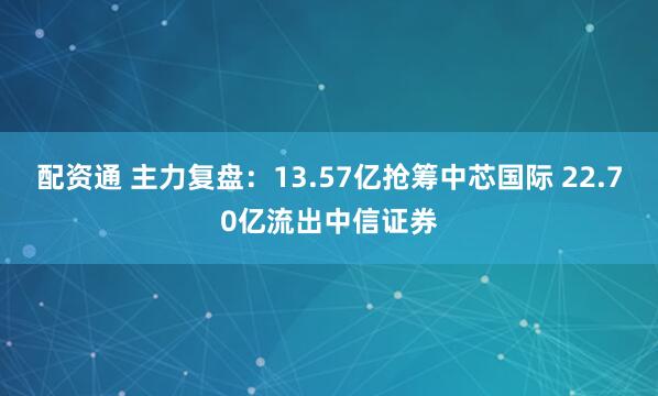 配资通 主力复盘：13.57亿抢筹中芯国际 22.70亿流出中信证券
