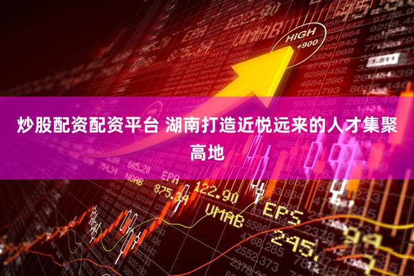 炒股配资配资平台 湖南打造近悦远来的人才集聚高地
