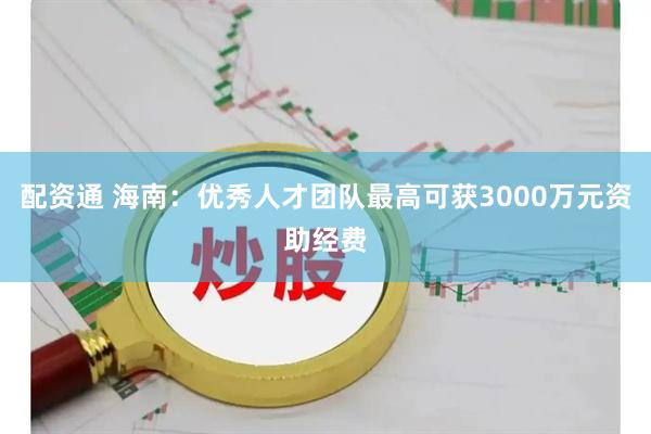 配资通 海南：优秀人才团队最高可获3000万元资助经费