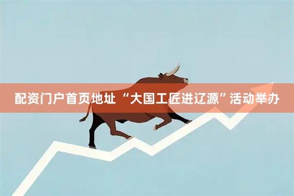 配资门户首页地址 “大国工匠进辽源”活动举办