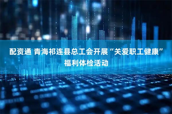 配资通 青海祁连县总工会开展“关爱职工健康”福利体检活动
