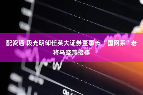 配资通 段光明卸任英大证券董事长 “国网系”老将马晓燕接棒