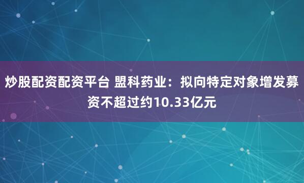 炒股配资配资平台 盟科药业：拟向特定对象增发募资不超过约10.33亿元