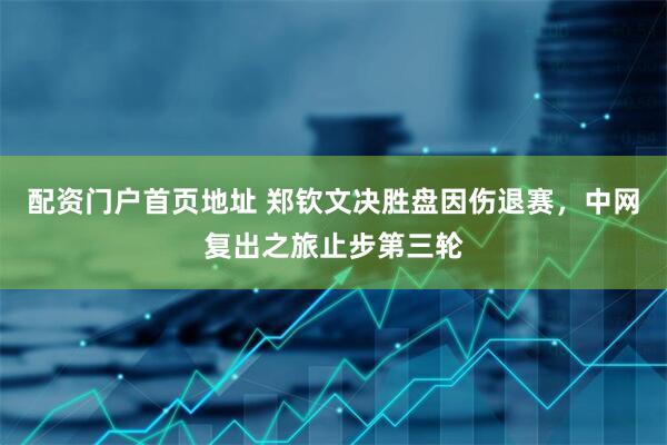 配资门户首页地址 郑钦文决胜盘因伤退赛，中网复出之旅止步第三轮