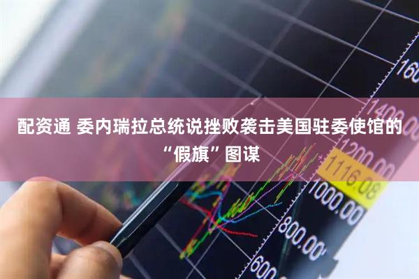 配资通 委内瑞拉总统说挫败袭击美国驻委使馆的“假旗”图谋