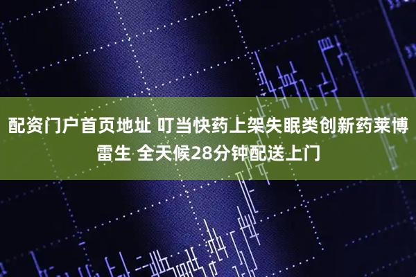 配资门户首页地址 叮当快药上架失眠类创新药莱博雷生 全天候28分钟配送上门