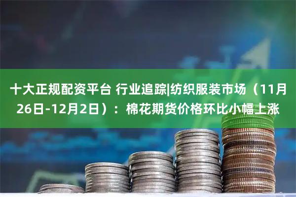 十大正规配资平台 行业追踪|纺织服装市场(11月26日-12月2日):棉花期货价格环比小幅上涨