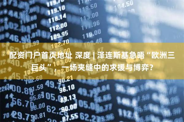 配资门户首页地址 深度 | 泽连斯基急晤“欧洲三巨头”,一场夹缝中的求援与博弈?