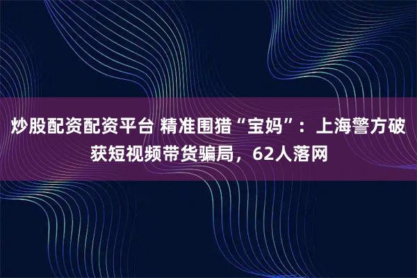 炒股配资配资平台 精准围猎“宝妈”:上海警方破获短视频带货骗局,62人落网