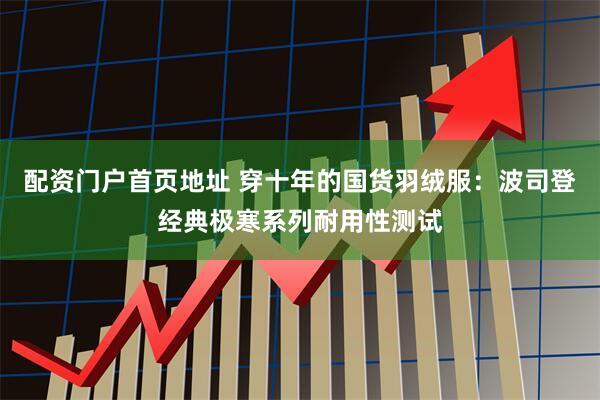 配资门户首页地址 穿十年的国货羽绒服：波司登经典极寒系列耐用性测试