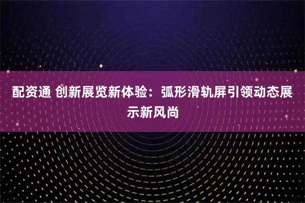 配资通 创新展览新体验：弧形滑轨屏引领动态展示新风尚