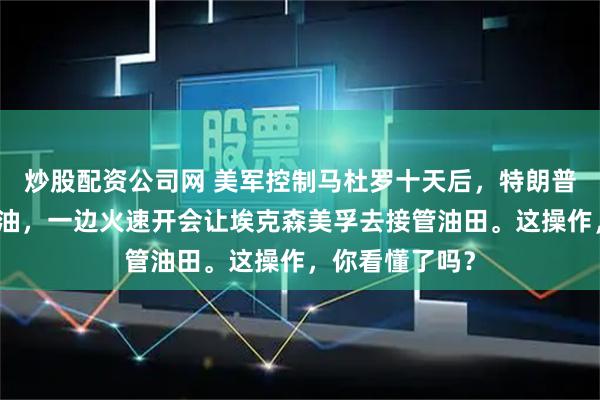 炒股配资公司网 美军控制马杜罗十天后，特朗普一边说不为石油，一边火速开会让埃克森美孚去接管油田。这操作，你看懂了吗？