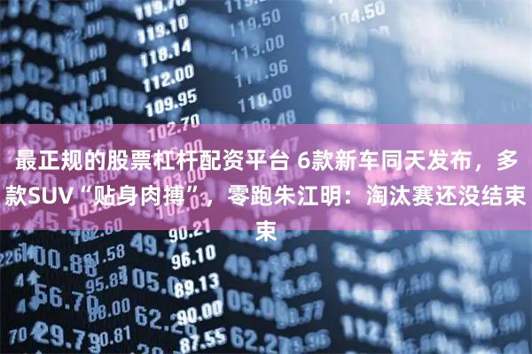 最正规的股票杠杆配资平台 6款新车同天发布，多款SUV“贴身肉搏”，零跑朱江明：淘汰赛还没结束