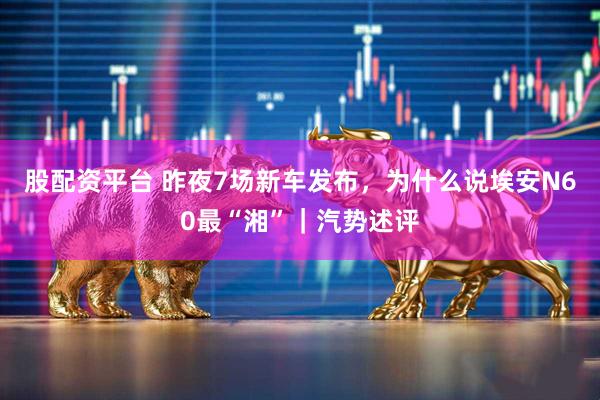 股配资平台 昨夜7场新车发布，为什么说埃安N60最“湘”｜汽势述评