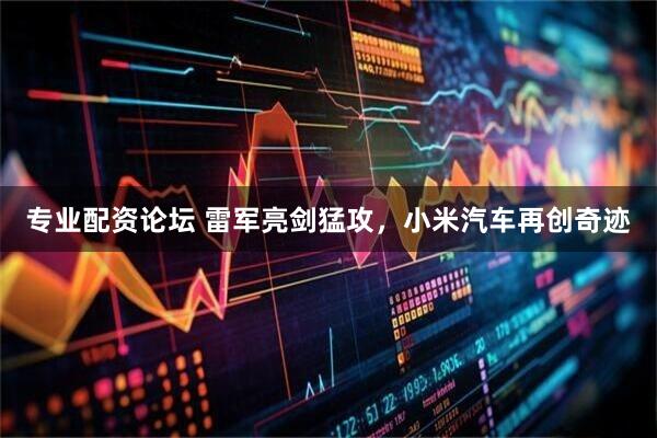 专业配资论坛 雷军亮剑猛攻,小米汽车再创奇迹