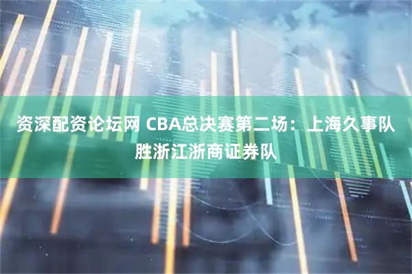 资深配资论坛网 CBA总决赛第二场:上海久事队胜浙江浙商证券队