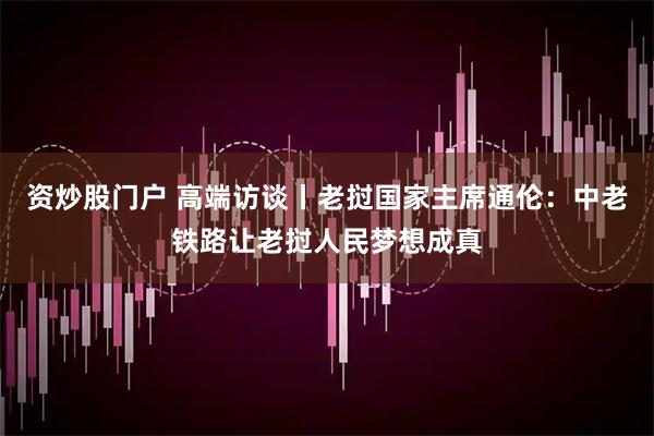 资炒股门户 高端访谈丨老挝国家主席通伦:中老铁路让老挝人民梦想成真
