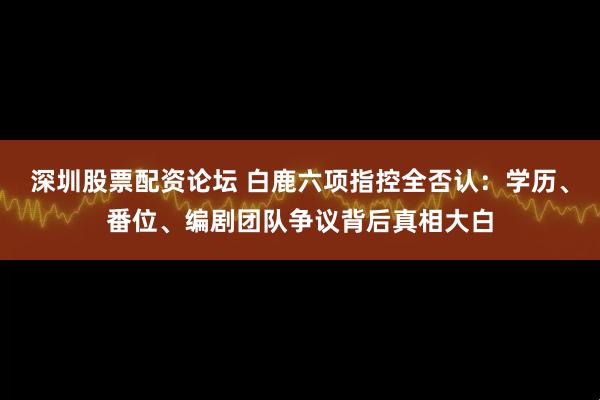 深圳股票配资论坛 白鹿六项指控全否认:学历、番位、编剧团队争议背后真相大白